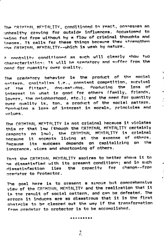 The SATTNAL MENTALTTV, conditioned tn react, presesses an unhealthy craving for outside influences. Accustomed to hainn fad from without by a flow of criminal thouchts and imeaes. Tt calls for these things because thev strenqthen +he FRTMINAL MFNTALTTY--which is weak by nature. ® nentality conditioned as such will clearly show tuo characteristica: Tt will he nredatory and suffer from the nerd for nuantity over quality. The predatary hehavior is the product of the sociel nattern. canitaliam i.e., conatant competition, survival of the firteat, dnq-eat-dog. Producing the loss of internst in uhat ie qood for others (family, friends, lovers, *he netahborhood, etc.); and the need for quantity ovar nuality is, ton, a product of the social pattern. ornductnn @ losa of interest in morala, princioles and vnlue: The CRIMTNAL MENTALITY is not criminal heceuss it violates this or that lmw (though the CRIMINAL MENTALTTY certainly respects nn lau), the CRINTHAL MENTALTTY is criminal hocause it accepts living st the exnense of others. Pacause its success depands on capitelizing on the fanorance. vices and shortcoming of others. That the CRTMINAL MENTALITY aspires to batter shous it to he dissatinfied uith its present conditions; and in such dissatisfaction lles the cepacity for change--from aredator to Protector. The goal here is to oresent @ simple but comnrehensive view of the CRTMTNAL MENTALITY and the realization that it is the result of social pattern, and can he defested. The errors it induces ere so disastrous that it 1s the first ohstacle to be cleored out the way if the tranaformation from predator to orotector is to be accomnlished.